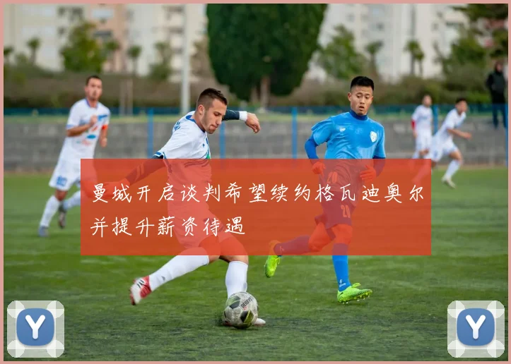 曼城开启谈判希望续约格瓦迪奥尔并提升薪资待遇
