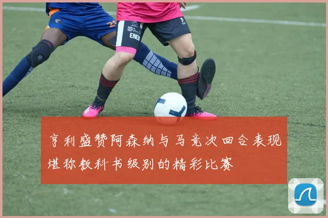 亨利盛赞阿森纳与马竞次回合表现堪称教科书级别的精彩比赛