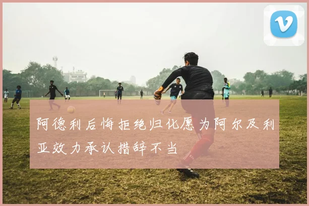 阿德利后悔拒绝归化愿为阿尔及利亚效力承认措辞不当