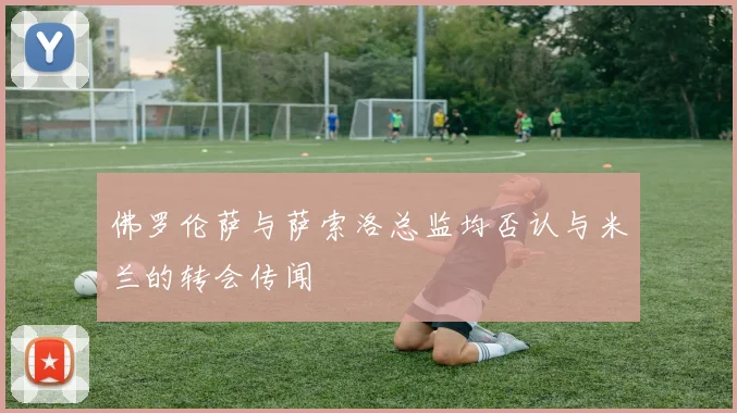 佛罗伦萨与萨索洛总监均否认与米兰的转会传闻