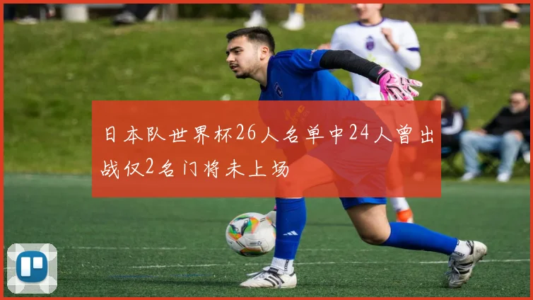 日本队世界杯26人名单中24人曾出战仅2名门将未上场