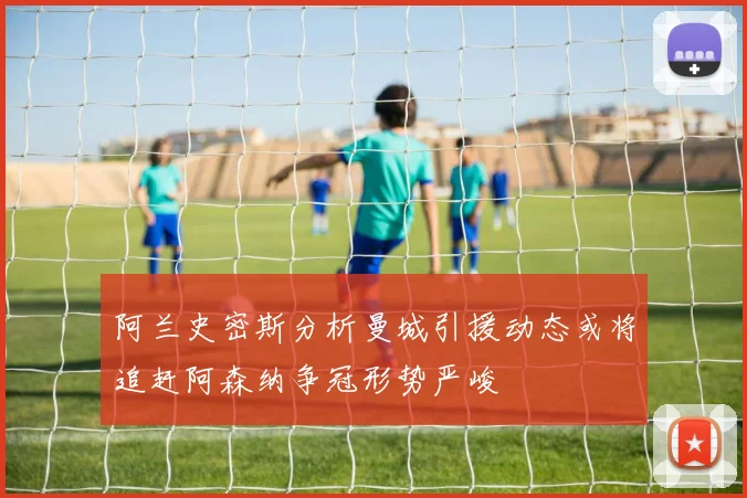 阿兰史密斯分析曼城引援动态或将追赶阿森纳争冠形势严峻