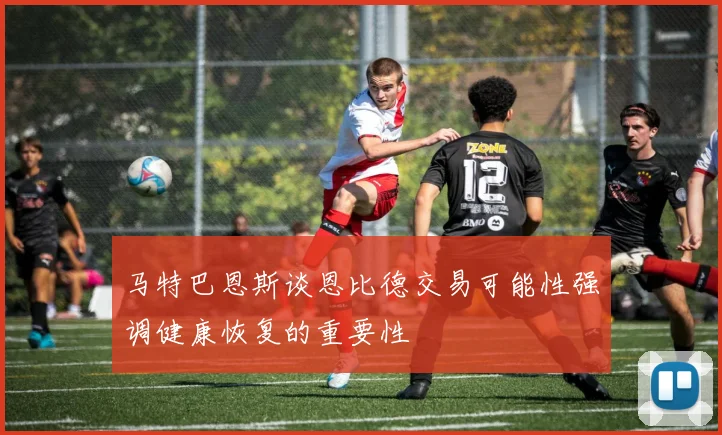 马特巴恩斯谈恩比德交易可能性强调健康恢复的重要性