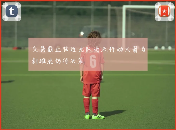 交易截止临近九队尚未行动火箭马刺雄鹿仍待决策
