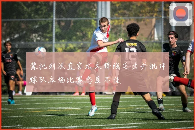 蒙托利沃直言尤文锋线乏力并批评球队本场比赛态度不佳