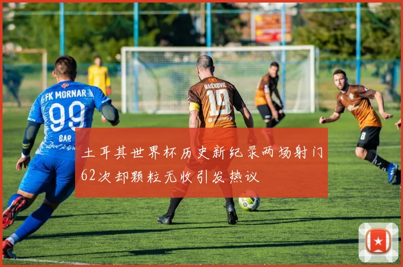 土耳其世界杯历史新纪录两场射门62次却颗粒无收引发热议
