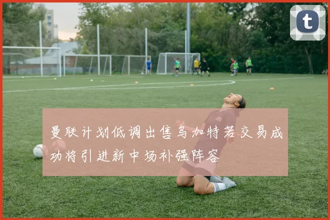 曼联计划低调出售乌加特若交易成功将引进新中场补强阵容