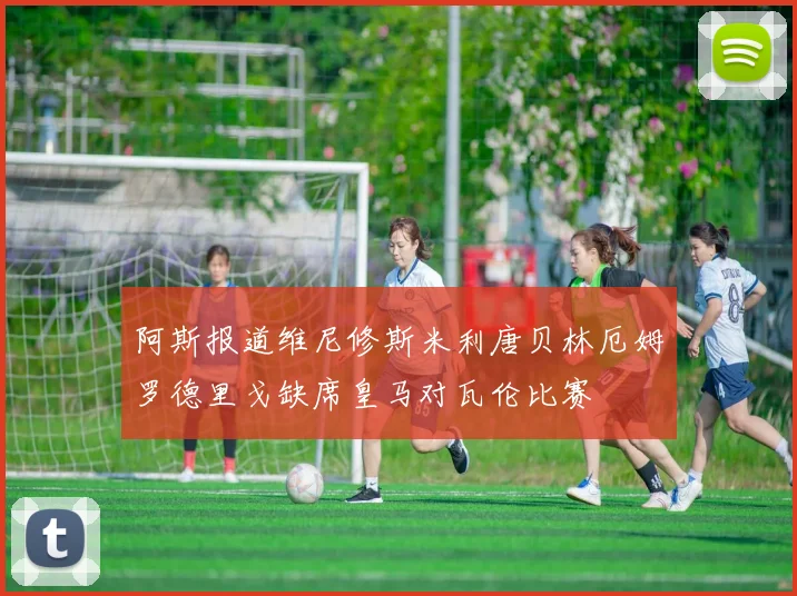 阿斯报道维尼修斯米利唐贝林厄姆罗德里戈缺席皇马对瓦伦比赛