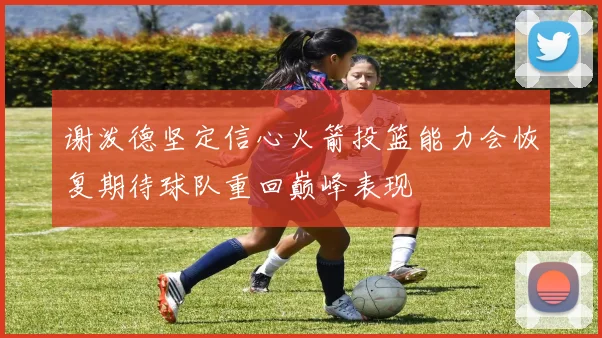 谢泼德坚定信心火箭投篮能力会恢复期待球队重回巅峰表现