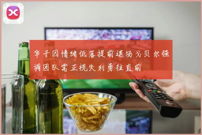 华子因情绪低落提前退场戈贝尔强调团队需正视失利勇往直前
