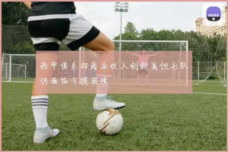 西甲俱乐部商业收入创新高但七队仍面临亏损困境