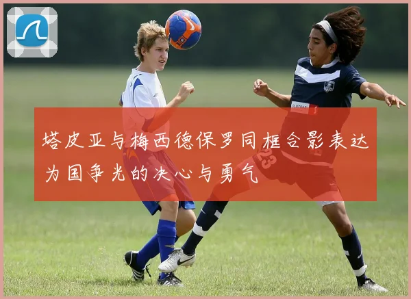 塔皮亚与梅西德保罗同框合影表达为国争光的决心与勇气