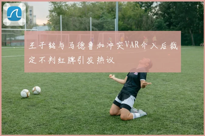 王子铭与马德鲁加冲突VAR介入后裁定不判红牌引发热议