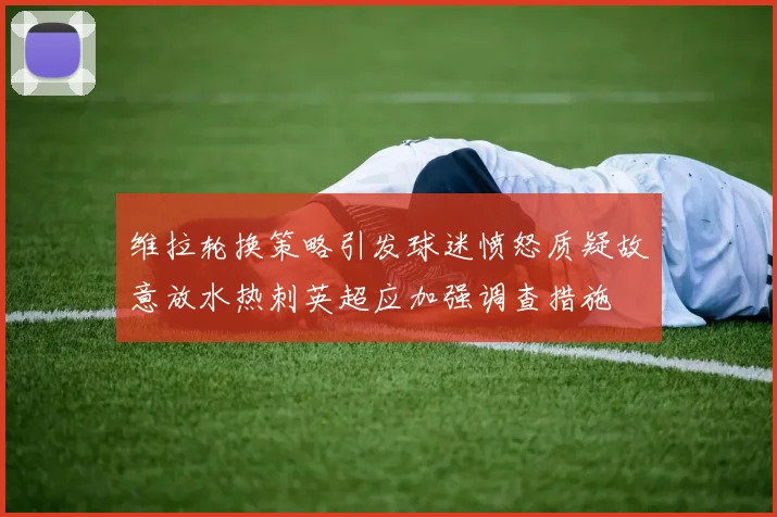 维拉轮换策略引发球迷愤怒质疑故意放水热刺英超应加强调查措施