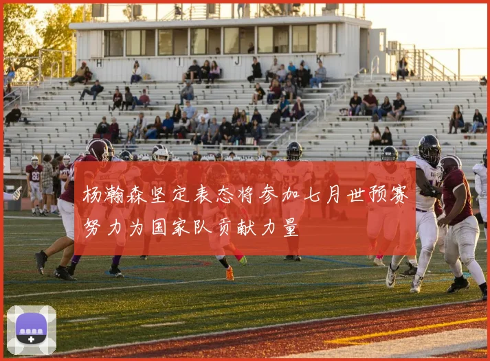 杨瀚森坚定表态将参加七月世预赛努力为国家队贡献力量