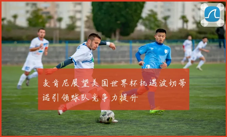 麦肯尼展望美国世界杯机遇波切蒂诺引领球队竞争力提升