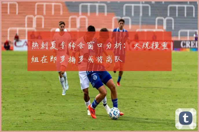 热刺夏季转会窗口分析：大规模重组在即罗梅罗或将离队
