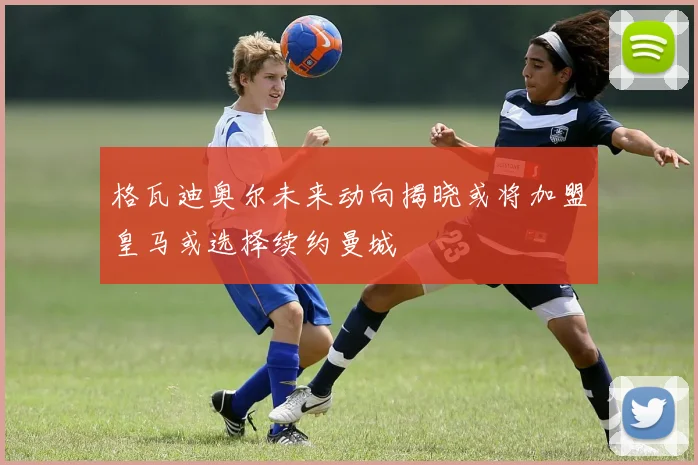 格瓦迪奥尔未来动向揭晓或将加盟皇马或选择续约曼城