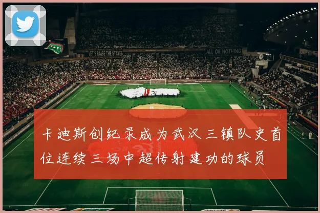 卡迪斯创纪录成为武汉三镇队史首位连续三场中超传射建功的球员