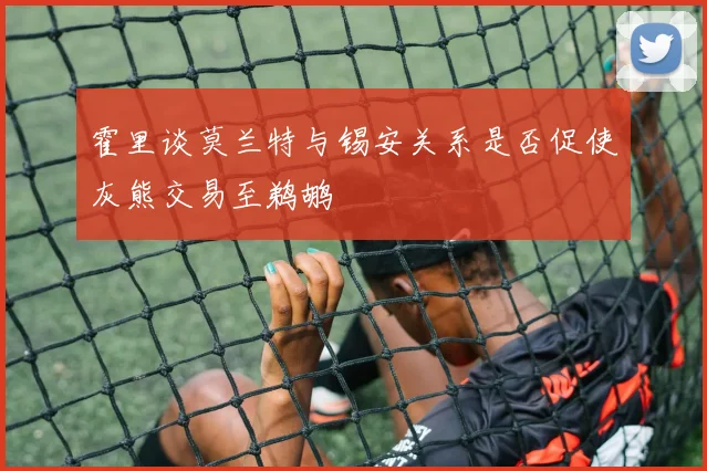 霍里谈莫兰特与锡安关系是否促使灰熊交易至鹈鹕