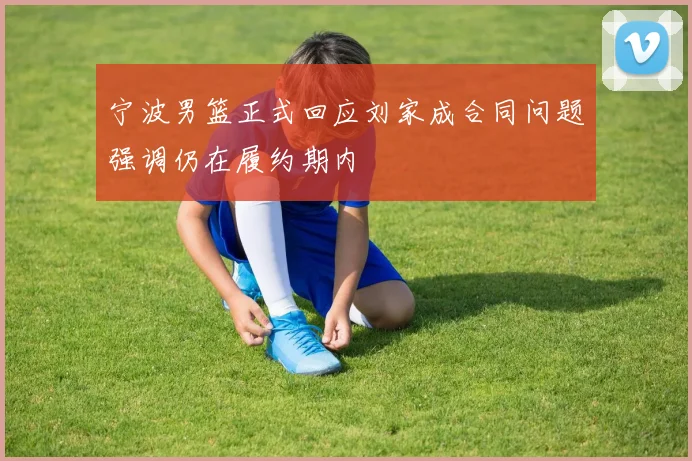 宁波男篮正式回应刘家成合同问题强调仍在履约期内