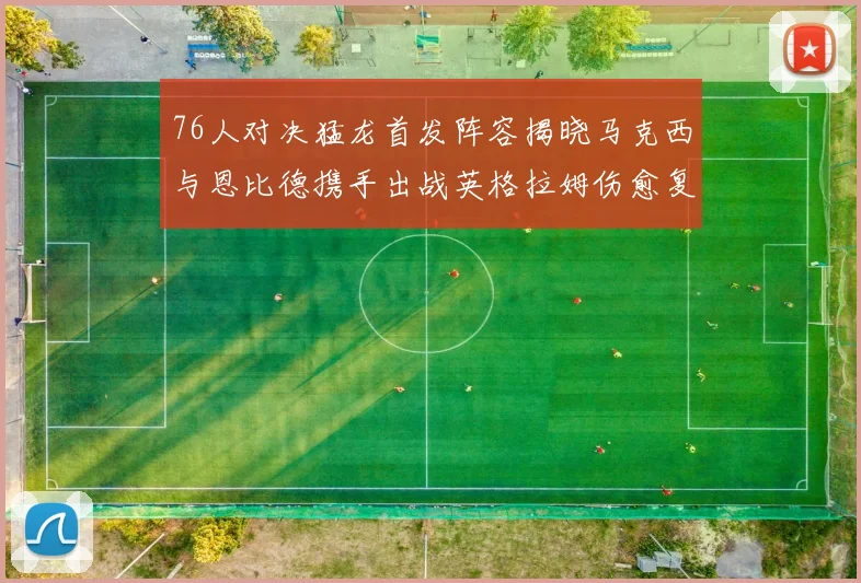 76人对决猛龙首发阵容揭晓马克西与恩比德携手出战英格拉姆伤愈复出助阵