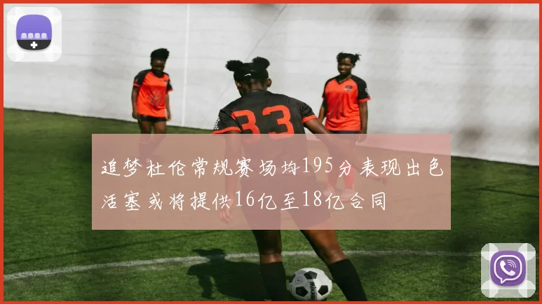 追梦杜伦常规赛场均195分表现出色活塞或将提供16亿至18亿合同