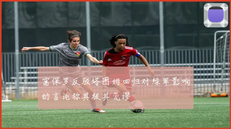 富保罗反驳塔图姆回归对绿军影响的言论称其极其荒谬
