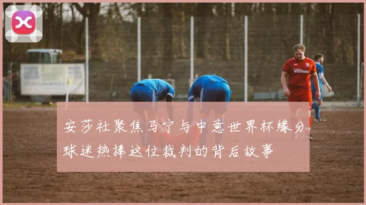 安莎社聚焦马宁与中意世界杯缘分球迷热捧这位裁判的背后故事