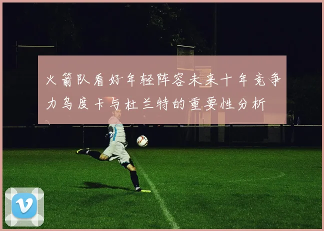 火箭队看好年轻阵容未来十年竞争力乌度卡与杜兰特的重要性分析