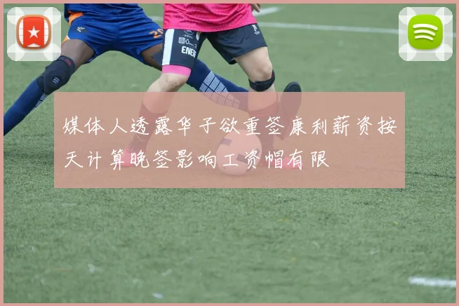 媒体人透露华子欲重签康利薪资按天计算晚签影响工资帽有限
