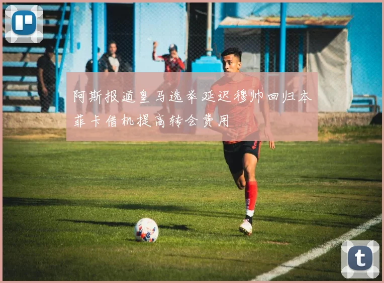 阿斯报道皇马选举延迟穆帅回归本菲卡借机提高转会费用