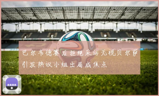 巴尔韦德赛后拒绝采访无视贝尔萨引发热议小组出局成焦点
