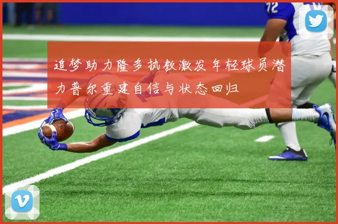 追梦助力隆多执教激发年轻球员潜力普尔重建自信与状态回归