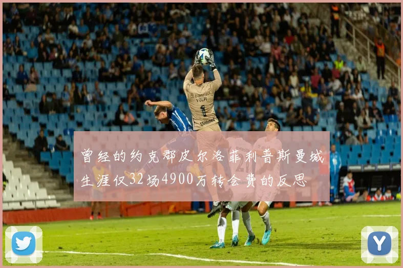 曾经的约克郡皮尔洛菲利普斯曼城生涯仅32场4900万转会费的反思
