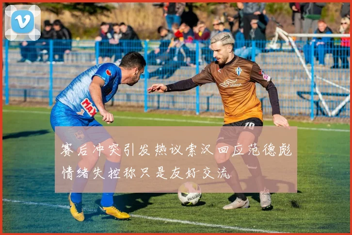 赛后冲突引发热议索汉回应范德彪情绪失控称只是友好交流