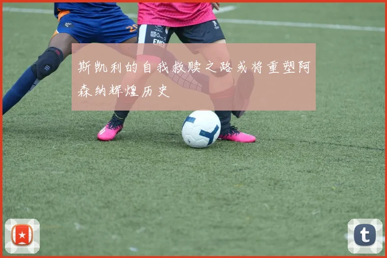 斯凯利的自我救赎之路或将重塑阿森纳辉煌历史